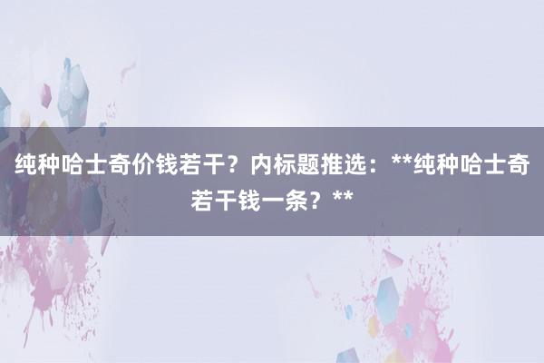 纯种哈士奇价钱若干？内标题推选：**纯种哈士奇若干钱一条？**
